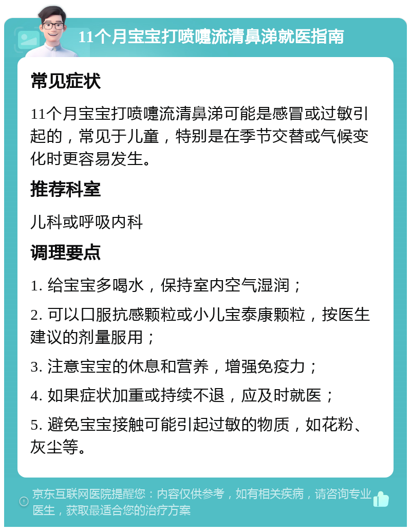 11个月宝宝打喷嚏流清鼻涕就医指南 常见症状 11个月宝宝打喷嚏流清鼻涕可能是感冒或过敏引起的，常见于儿童，特别是在季节交替或气候变化时更容易发生。 推荐科室 儿科或呼吸内科 调理要点 1. 给宝宝多喝水，保持室内空气湿润； 2. 可以口服抗感颗粒或小儿宝泰康颗粒，按医生建议的剂量服用； 3. 注意宝宝的休息和营养，增强免疫力； 4. 如果症状加重或持续不退，应及时就医； 5. 避免宝宝接触可能引起过敏的物质，如花粉、灰尘等。