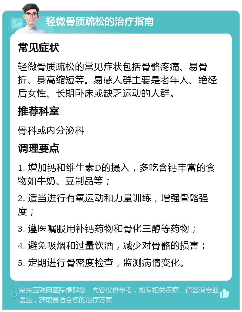 轻微骨质疏松的治疗指南 常见症状 轻微骨质疏松的常见症状包括骨骼疼痛、易骨折、身高缩短等。易感人群主要是老年人、绝经后女性、长期卧床或缺乏运动的人群。 推荐科室 骨科或内分泌科 调理要点 1. 增加钙和维生素D的摄入，多吃含钙丰富的食物如牛奶、豆制品等； 2. 适当进行有氧运动和力量训练，增强骨骼强度； 3. 遵医嘱服用补钙药物和骨化三醇等药物； 4. 避免吸烟和过量饮酒，减少对骨骼的损害； 5. 定期进行骨密度检查，监测病情变化。