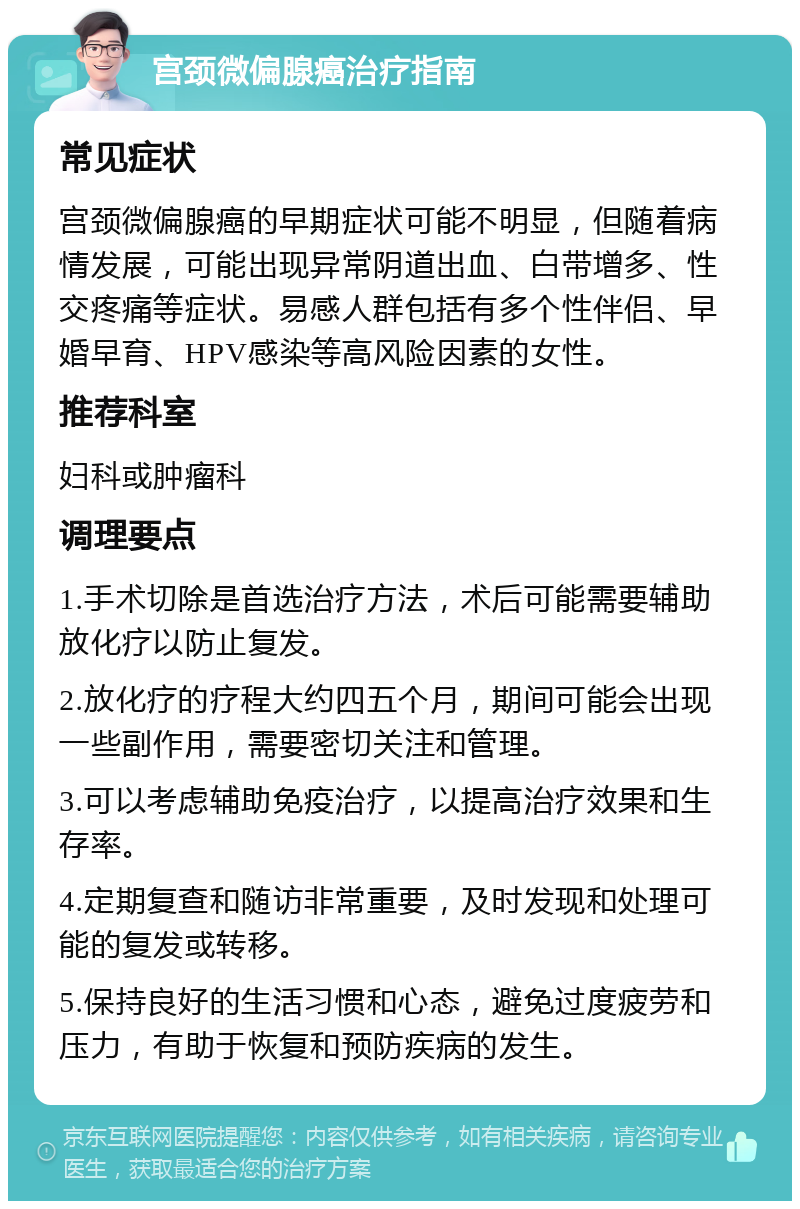 宫颈微偏腺癌治疗指南 常见症状 宫颈微偏腺癌的早期症状可能不明显，但随着病情发展，可能出现异常阴道出血、白带增多、性交疼痛等症状。易感人群包括有多个性伴侣、早婚早育、HPV感染等高风险因素的女性。 推荐科室 妇科或肿瘤科 调理要点 1.手术切除是首选治疗方法，术后可能需要辅助放化疗以防止复发。 2.放化疗的疗程大约四五个月，期间可能会出现一些副作用，需要密切关注和管理。 3.可以考虑辅助免疫治疗，以提高治疗效果和生存率。 4.定期复查和随访非常重要，及时发现和处理可能的复发或转移。 5.保持良好的生活习惯和心态，避免过度疲劳和压力，有助于恢复和预防疾病的发生。