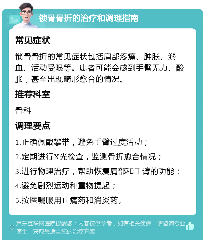 锁骨骨折的治疗和调理指南 常见症状 锁骨骨折的常见症状包括肩部疼痛、肿胀、淤血、活动受限等。患者可能会感到手臂无力、酸胀，甚至出现畸形愈合的情况。 推荐科室 骨科 调理要点 1.正确佩戴攀带，避免手臂过度活动； 2.定期进行X光检查，监测骨折愈合情况； 3.进行物理治疗，帮助恢复肩部和手臂的功能； 4.避免剧烈运动和重物提起； 5.按医嘱服用止痛药和消炎药。