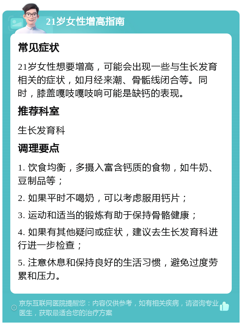 21岁女性增高指南 常见症状 21岁女性想要增高，可能会出现一些与生长发育相关的症状，如月经来潮、骨骺线闭合等。同时，膝盖嘎吱嘎吱响可能是缺钙的表现。 推荐科室 生长发育科 调理要点 1. 饮食均衡，多摄入富含钙质的食物，如牛奶、豆制品等； 2. 如果平时不喝奶，可以考虑服用钙片； 3. 运动和适当的锻炼有助于保持骨骼健康； 4. 如果有其他疑问或症状，建议去生长发育科进行进一步检查； 5. 注意休息和保持良好的生活习惯，避免过度劳累和压力。