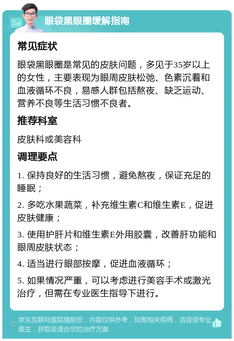 眼袋黑眼圈缓解指南 常见症状 眼袋黑眼圈是常见的皮肤问题，多见于35岁以上的女性，主要表现为眼周皮肤松弛、色素沉着和血液循环不良，易感人群包括熬夜、缺乏运动、营养不良等生活习惯不良者。 推荐科室 皮肤科或美容科 调理要点 1. 保持良好的生活习惯，避免熬夜，保证充足的睡眠； 2. 多吃水果蔬菜，补充维生素C和维生素E，促进皮肤健康； 3. 使用护肝片和维生素E外用胶囊，改善肝功能和眼周皮肤状态； 4. 适当进行眼部按摩，促进血液循环； 5. 如果情况严重，可以考虑进行美容手术或激光治疗，但需在专业医生指导下进行。