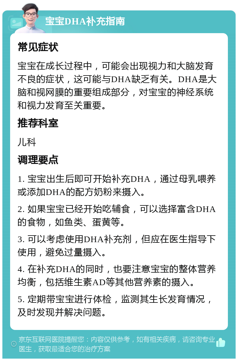 宝宝DHA补充指南 常见症状 宝宝在成长过程中，可能会出现视力和大脑发育不良的症状，这可能与DHA缺乏有关。DHA是大脑和视网膜的重要组成部分，对宝宝的神经系统和视力发育至关重要。 推荐科室 儿科 调理要点 1. 宝宝出生后即可开始补充DHA，通过母乳喂养或添加DHA的配方奶粉来摄入。 2. 如果宝宝已经开始吃辅食，可以选择富含DHA的食物，如鱼类、蛋黄等。 3. 可以考虑使用DHA补充剂，但应在医生指导下使用，避免过量摄入。 4. 在补充DHA的同时，也要注意宝宝的整体营养均衡，包括维生素AD等其他营养素的摄入。 5. 定期带宝宝进行体检，监测其生长发育情况，及时发现并解决问题。