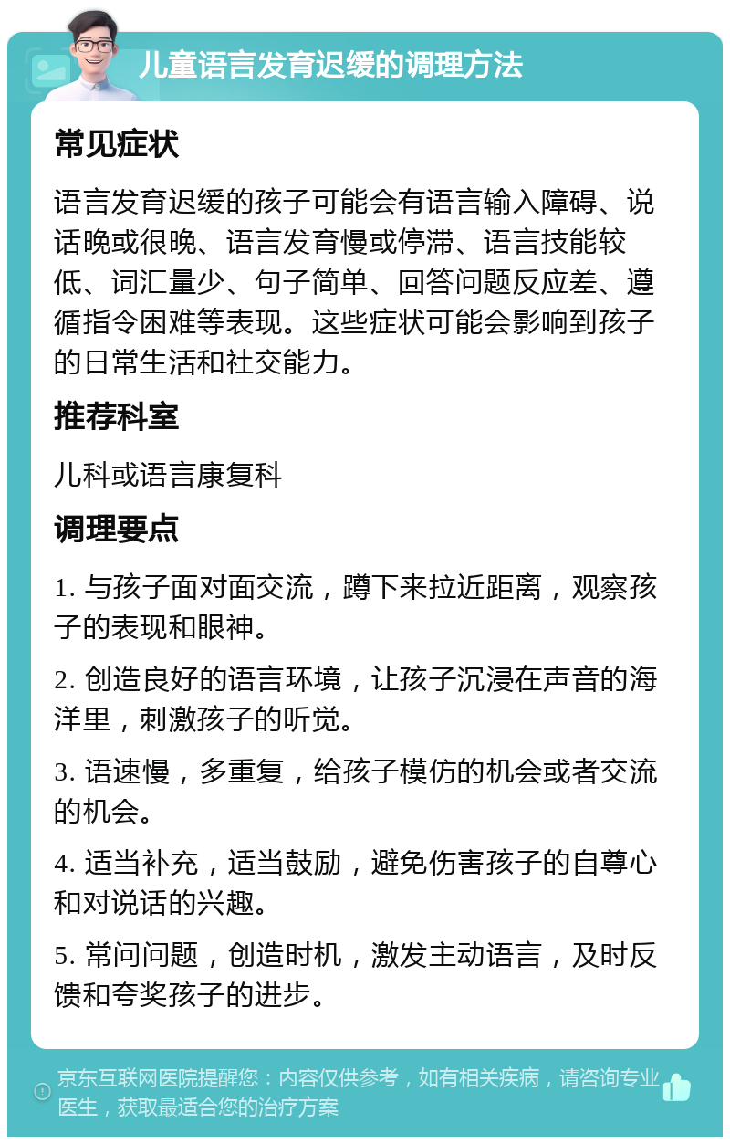 儿童语言发育迟缓的调理方法 常见症状 语言发育迟缓的孩子可能会有语言输入障碍、说话晚或很晚、语言发育慢或停滞、语言技能较低、词汇量少、句子简单、回答问题反应差、遵循指令困难等表现。这些症状可能会影响到孩子的日常生活和社交能力。 推荐科室 儿科或语言康复科 调理要点 1. 与孩子面对面交流，蹲下来拉近距离，观察孩子的表现和眼神。 2. 创造良好的语言环境，让孩子沉浸在声音的海洋里，刺激孩子的听觉。 3. 语速慢，多重复，给孩子模仿的机会或者交流的机会。 4. 适当补充，适当鼓励，避免伤害孩子的自尊心和对说话的兴趣。 5. 常问问题，创造时机，激发主动语言，及时反馈和夸奖孩子的进步。