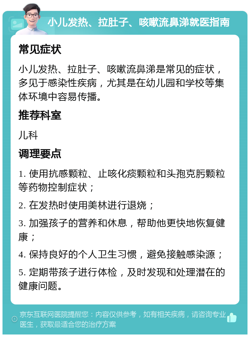 小儿发热、拉肚子、咳嗽流鼻涕就医指南 常见症状 小儿发热、拉肚子、咳嗽流鼻涕是常见的症状，多见于感染性疾病，尤其是在幼儿园和学校等集体环境中容易传播。 推荐科室 儿科 调理要点 1. 使用抗感颗粒、止咳化痰颗粒和头孢克肟颗粒等药物控制症状； 2. 在发热时使用美林进行退烧； 3. 加强孩子的营养和休息，帮助他更快地恢复健康； 4. 保持良好的个人卫生习惯，避免接触感染源； 5. 定期带孩子进行体检，及时发现和处理潜在的健康问题。