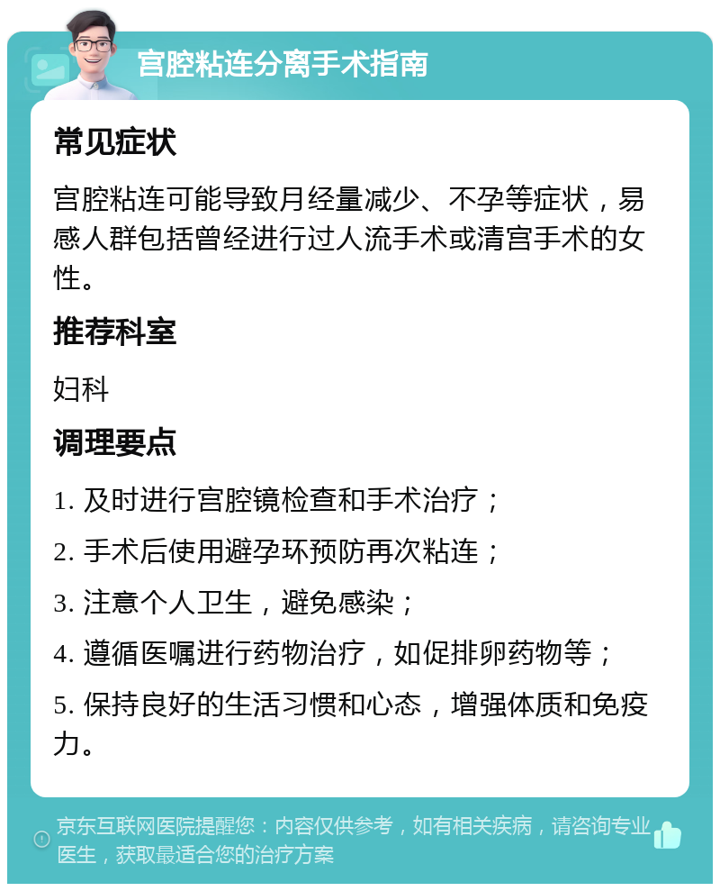 宫腔粘连分离手术指南 常见症状 宫腔粘连可能导致月经量减少、不孕等症状，易感人群包括曾经进行过人流手术或清宫手术的女性。 推荐科室 妇科 调理要点 1. 及时进行宫腔镜检查和手术治疗； 2. 手术后使用避孕环预防再次粘连； 3. 注意个人卫生，避免感染； 4. 遵循医嘱进行药物治疗，如促排卵药物等； 5. 保持良好的生活习惯和心态，增强体质和免疫力。