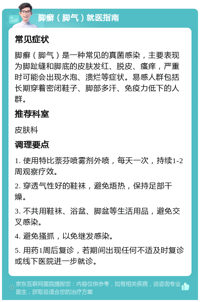 脚癣（脚气）就医指南 常见症状 脚癣（脚气）是一种常见的真菌感染，主要表现为脚趾缝和脚底的皮肤发红、脱皮、瘙痒，严重时可能会出现水泡、溃烂等症状。易感人群包括长期穿着密闭鞋子、脚部多汗、免疫力低下的人群。 推荐科室 皮肤科 调理要点 1. 使用特比萘芬喷雾剂外喷，每天一次，持续1-2周观察疗效。 2. 穿透气性好的鞋袜，避免焐热，保持足部干燥。 3. 不共用鞋袜、浴盆、脚盆等生活用品，避免交叉感染。 4. 避免搔抓，以免继发感染。 5. 用药1周后复诊，若期间出现任何不适及时复诊或线下医院进一步就诊。