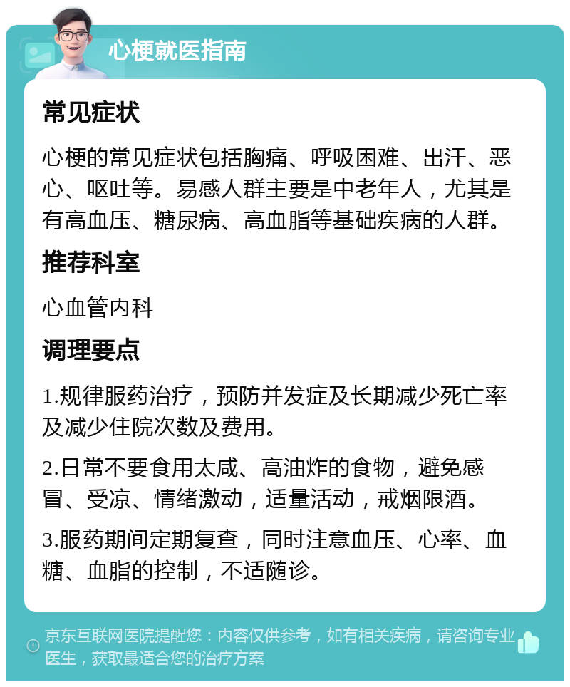 心梗就医指南 常见症状 心梗的常见症状包括胸痛、呼吸困难、出汗、恶心、呕吐等。易感人群主要是中老年人，尤其是有高血压、糖尿病、高血脂等基础疾病的人群。 推荐科室 心血管内科 调理要点 1.规律服药治疗，预防并发症及长期减少死亡率及减少住院次数及费用。 2.日常不要食用太咸、高油炸的食物，避免感冒、受凉、情绪激动，适量活动，戒烟限酒。 3.服药期间定期复查，同时注意血压、心率、血糖、血脂的控制，不适随诊。