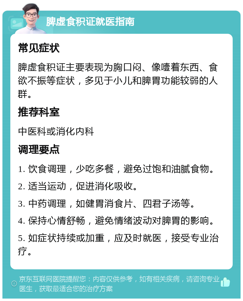 脾虚食积证就医指南 常见症状 脾虚食积证主要表现为胸口闷、像噎着东西、食欲不振等症状，多见于小儿和脾胃功能较弱的人群。 推荐科室 中医科或消化内科 调理要点 1. 饮食调理，少吃多餐，避免过饱和油腻食物。 2. 适当运动，促进消化吸收。 3. 中药调理，如健胃消食片、四君子汤等。 4. 保持心情舒畅，避免情绪波动对脾胃的影响。 5. 如症状持续或加重，应及时就医，接受专业治疗。