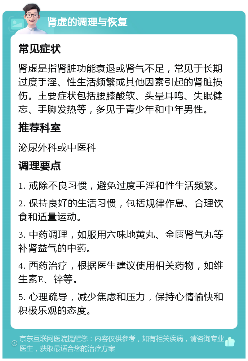 肾虚的调理与恢复 常见症状 肾虚是指肾脏功能衰退或肾气不足，常见于长期过度手淫、性生活频繁或其他因素引起的肾脏损伤。主要症状包括腰膝酸软、头晕耳鸣、失眠健忘、手脚发热等，多见于青少年和中年男性。 推荐科室 泌尿外科或中医科 调理要点 1. 戒除不良习惯，避免过度手淫和性生活频繁。 2. 保持良好的生活习惯，包括规律作息、合理饮食和适量运动。 3. 中药调理，如服用六味地黄丸、金匮肾气丸等补肾益气的中药。 4. 西药治疗，根据医生建议使用相关药物，如维生素E、锌等。 5. 心理疏导，减少焦虑和压力，保持心情愉快和积极乐观的态度。