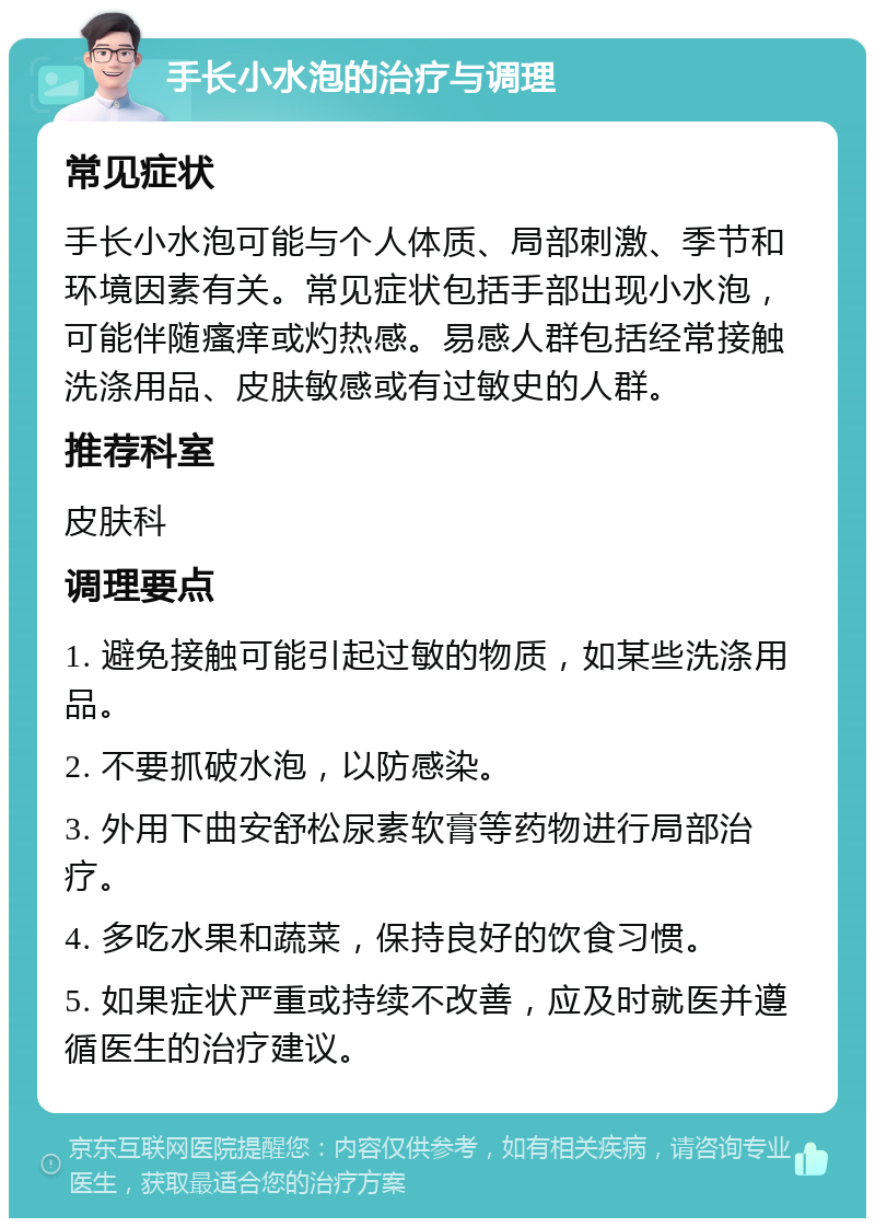 手长小水泡的治疗与调理 常见症状 手长小水泡可能与个人体质、局部刺激、季节和环境因素有关。常见症状包括手部出现小水泡，可能伴随瘙痒或灼热感。易感人群包括经常接触洗涤用品、皮肤敏感或有过敏史的人群。 推荐科室 皮肤科 调理要点 1. 避免接触可能引起过敏的物质，如某些洗涤用品。 2. 不要抓破水泡，以防感染。 3. 外用下曲安舒松尿素软膏等药物进行局部治疗。 4. 多吃水果和蔬菜，保持良好的饮食习惯。 5. 如果症状严重或持续不改善，应及时就医并遵循医生的治疗建议。