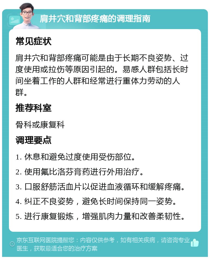 肩井穴和背部疼痛的调理指南 常见症状 肩井穴和背部疼痛可能是由于长期不良姿势、过度使用或拉伤等原因引起的。易感人群包括长时间坐着工作的人群和经常进行重体力劳动的人群。 推荐科室 骨科或康复科 调理要点 1. 休息和避免过度使用受伤部位。 2. 使用氟比洛芬膏药进行外用治疗。 3. 口服舒筋活血片以促进血液循环和缓解疼痛。 4. 纠正不良姿势，避免长时间保持同一姿势。 5. 进行康复锻炼，增强肌肉力量和改善柔韧性。