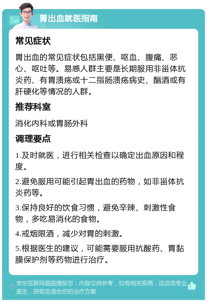 胃出血就医指南 常见症状 胃出血的常见症状包括黑便、呕血、腹痛、恶心、呕吐等。易感人群主要是长期服用非甾体抗炎药、有胃溃疡或十二指肠溃疡病史、酗酒或有肝硬化等情况的人群。 推荐科室 消化内科或胃肠外科 调理要点 1.及时就医，进行相关检查以确定出血原因和程度。 2.避免服用可能引起胃出血的药物，如非甾体抗炎药等。 3.保持良好的饮食习惯，避免辛辣、刺激性食物，多吃易消化的食物。 4.戒烟限酒，减少对胃的刺激。 5.根据医生的建议，可能需要服用抗酸药、胃黏膜保护剂等药物进行治疗。