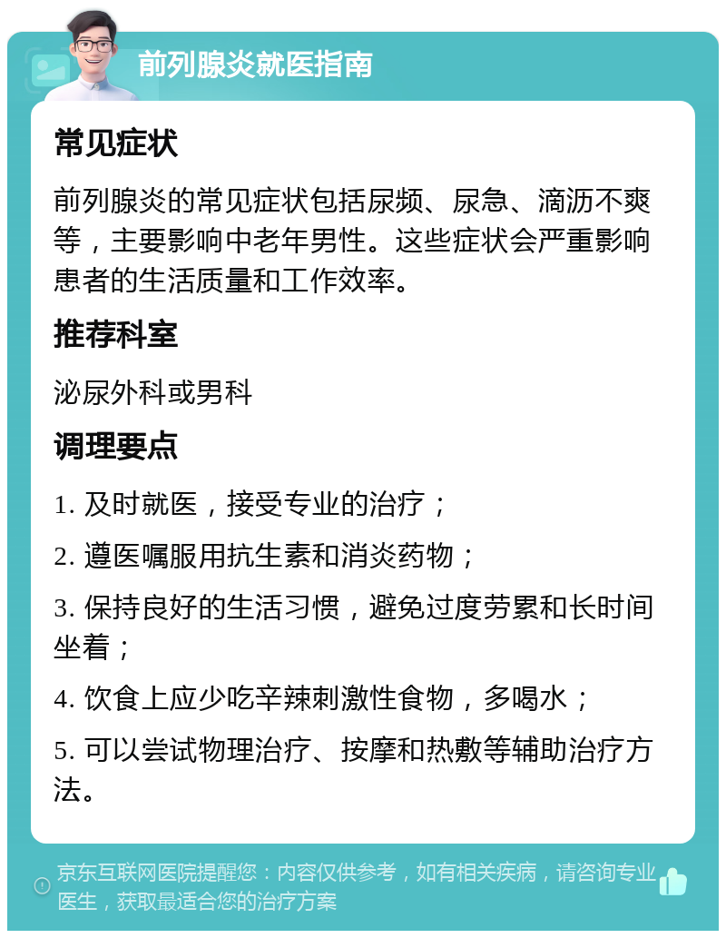 前列腺炎就医指南 常见症状 前列腺炎的常见症状包括尿频、尿急、滴沥不爽等，主要影响中老年男性。这些症状会严重影响患者的生活质量和工作效率。 推荐科室 泌尿外科或男科 调理要点 1. 及时就医，接受专业的治疗； 2. 遵医嘱服用抗生素和消炎药物； 3. 保持良好的生活习惯，避免过度劳累和长时间坐着； 4. 饮食上应少吃辛辣刺激性食物，多喝水； 5. 可以尝试物理治疗、按摩和热敷等辅助治疗方法。