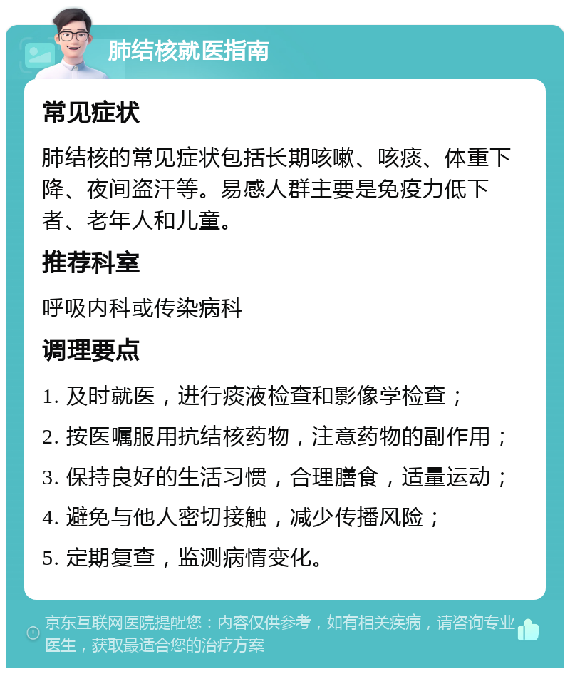 肺结核就医指南 常见症状 肺结核的常见症状包括长期咳嗽、咳痰、体重下降、夜间盗汗等。易感人群主要是免疫力低下者、老年人和儿童。 推荐科室 呼吸内科或传染病科 调理要点 1. 及时就医，进行痰液检查和影像学检查； 2. 按医嘱服用抗结核药物，注意药物的副作用； 3. 保持良好的生活习惯，合理膳食，适量运动； 4. 避免与他人密切接触，减少传播风险； 5. 定期复查，监测病情变化。