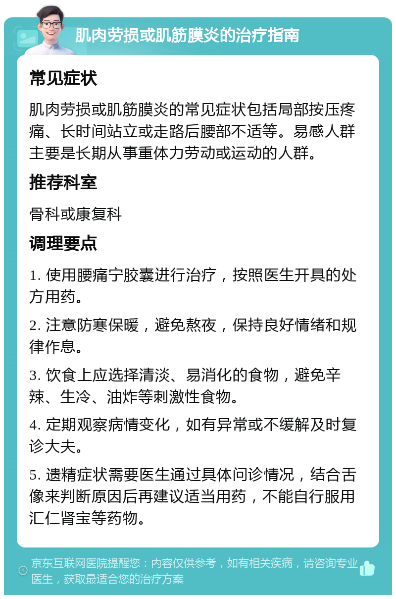 肌肉劳损或肌筋膜炎的治疗指南 常见症状 肌肉劳损或肌筋膜炎的常见症状包括局部按压疼痛、长时间站立或走路后腰部不适等。易感人群主要是长期从事重体力劳动或运动的人群。 推荐科室 骨科或康复科 调理要点 1. 使用腰痛宁胶囊进行治疗，按照医生开具的处方用药。 2. 注意防寒保暖，避免熬夜，保持良好情绪和规律作息。 3. 饮食上应选择清淡、易消化的食物，避免辛辣、生冷、油炸等刺激性食物。 4. 定期观察病情变化，如有异常或不缓解及时复诊大夫。 5. 遗精症状需要医生通过具体问诊情况，结合舌像来判断原因后再建议适当用药，不能自行服用汇仁肾宝等药物。