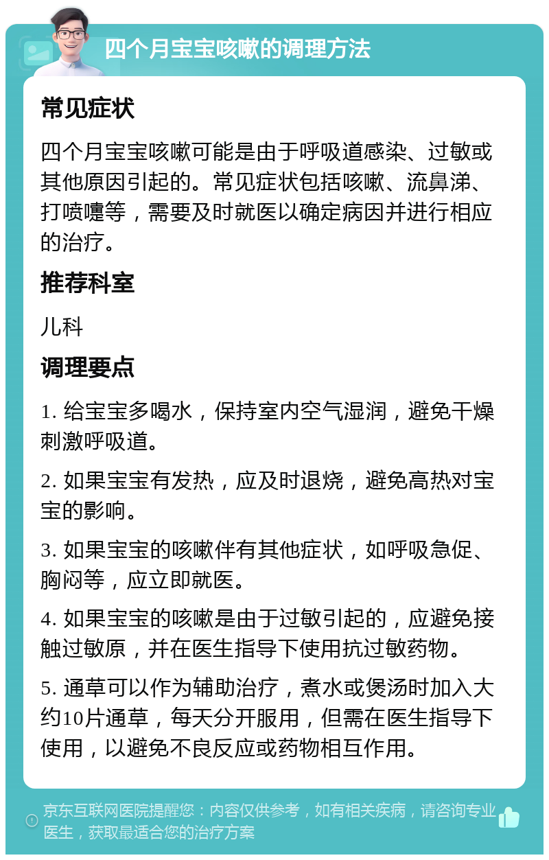 四个月宝宝咳嗽的调理方法 常见症状 四个月宝宝咳嗽可能是由于呼吸道感染、过敏或其他原因引起的。常见症状包括咳嗽、流鼻涕、打喷嚏等，需要及时就医以确定病因并进行相应的治疗。 推荐科室 儿科 调理要点 1. 给宝宝多喝水，保持室内空气湿润，避免干燥刺激呼吸道。 2. 如果宝宝有发热，应及时退烧，避免高热对宝宝的影响。 3. 如果宝宝的咳嗽伴有其他症状，如呼吸急促、胸闷等，应立即就医。 4. 如果宝宝的咳嗽是由于过敏引起的，应避免接触过敏原，并在医生指导下使用抗过敏药物。 5. 通草可以作为辅助治疗，煮水或煲汤时加入大约10片通草，每天分开服用，但需在医生指导下使用，以避免不良反应或药物相互作用。