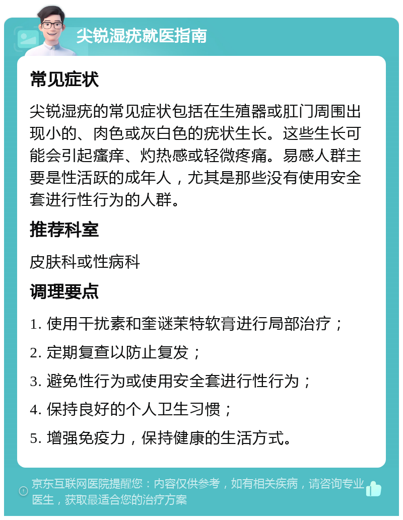 尖锐湿疣就医指南 常见症状 尖锐湿疣的常见症状包括在生殖器或肛门周围出现小的、肉色或灰白色的疣状生长。这些生长可能会引起瘙痒、灼热感或轻微疼痛。易感人群主要是性活跃的成年人，尤其是那些没有使用安全套进行性行为的人群。 推荐科室 皮肤科或性病科 调理要点 1. 使用干扰素和奎谜茉特软膏进行局部治疗； 2. 定期复查以防止复发； 3. 避免性行为或使用安全套进行性行为； 4. 保持良好的个人卫生习惯； 5. 增强免疫力，保持健康的生活方式。