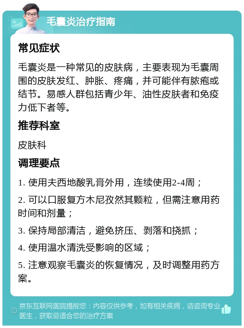 毛囊炎治疗指南 常见症状 毛囊炎是一种常见的皮肤病，主要表现为毛囊周围的皮肤发红、肿胀、疼痛，并可能伴有脓疱或结节。易感人群包括青少年、油性皮肤者和免疫力低下者等。 推荐科室 皮肤科 调理要点 1. 使用夫西地酸乳膏外用，连续使用2-4周； 2. 可以口服复方木尼孜然其颗粒，但需注意用药时间和剂量； 3. 保持局部清洁，避免挤压、剥落和挠抓； 4. 使用温水清洗受影响的区域； 5. 注意观察毛囊炎的恢复情况，及时调整用药方案。