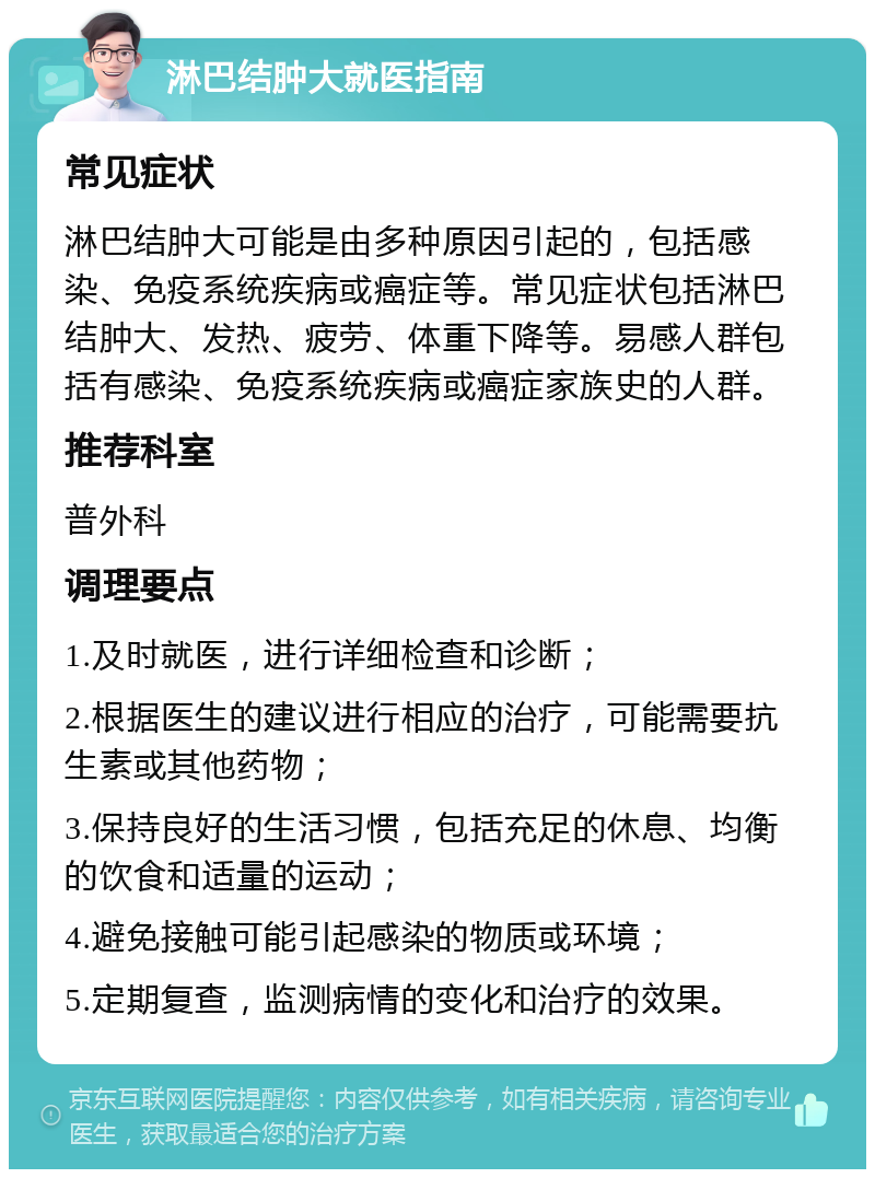 淋巴结肿大就医指南 常见症状 淋巴结肿大可能是由多种原因引起的，包括感染、免疫系统疾病或癌症等。常见症状包括淋巴结肿大、发热、疲劳、体重下降等。易感人群包括有感染、免疫系统疾病或癌症家族史的人群。 推荐科室 普外科 调理要点 1.及时就医，进行详细检查和诊断； 2.根据医生的建议进行相应的治疗，可能需要抗生素或其他药物； 3.保持良好的生活习惯，包括充足的休息、均衡的饮食和适量的运动； 4.避免接触可能引起感染的物质或环境； 5.定期复查，监测病情的变化和治疗的效果。