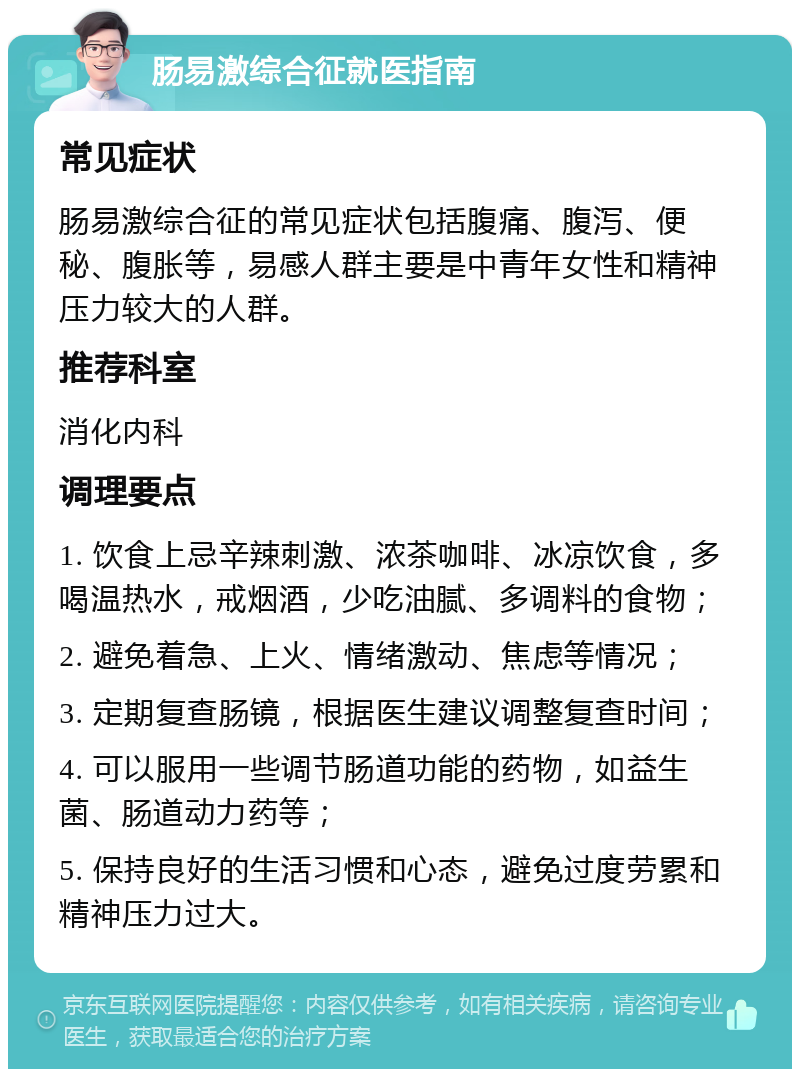 肠易激综合征就医指南 常见症状 肠易激综合征的常见症状包括腹痛、腹泻、便秘、腹胀等，易感人群主要是中青年女性和精神压力较大的人群。 推荐科室 消化内科 调理要点 1. 饮食上忌辛辣刺激、浓茶咖啡、冰凉饮食，多喝温热水，戒烟酒，少吃油腻、多调料的食物； 2. 避免着急、上火、情绪激动、焦虑等情况； 3. 定期复查肠镜，根据医生建议调整复查时间； 4. 可以服用一些调节肠道功能的药物，如益生菌、肠道动力药等； 5. 保持良好的生活习惯和心态，避免过度劳累和精神压力过大。