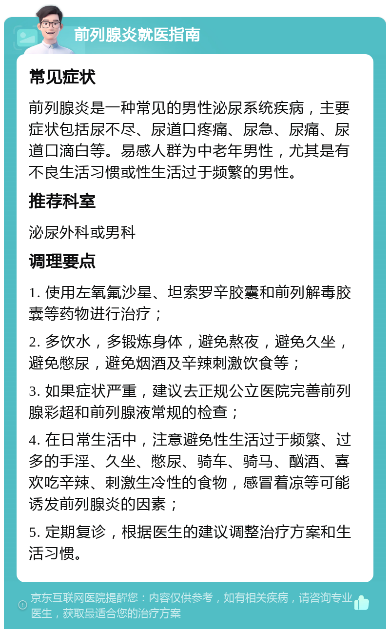 前列腺炎就医指南 常见症状 前列腺炎是一种常见的男性泌尿系统疾病，主要症状包括尿不尽、尿道口疼痛、尿急、尿痛、尿道口滴白等。易感人群为中老年男性，尤其是有不良生活习惯或性生活过于频繁的男性。 推荐科室 泌尿外科或男科 调理要点 1. 使用左氧氟沙星、坦索罗辛胶囊和前列解毒胶囊等药物进行治疗； 2. 多饮水，多锻炼身体，避免熬夜，避免久坐，避免憋尿，避免烟酒及辛辣刺激饮食等； 3. 如果症状严重，建议去正规公立医院完善前列腺彩超和前列腺液常规的检查； 4. 在日常生活中，注意避免性生活过于频繁、过多的手淫、久坐、憋尿、骑车、骑马、酗酒、喜欢吃辛辣、刺激生冷性的食物，感冒着凉等可能诱发前列腺炎的因素； 5. 定期复诊，根据医生的建议调整治疗方案和生活习惯。