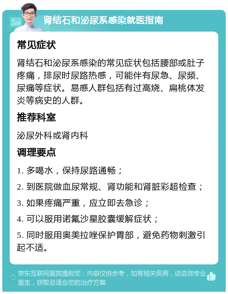 肾结石和泌尿系感染就医指南 常见症状 肾结石和泌尿系感染的常见症状包括腰部或肚子疼痛，排尿时尿路热感，可能伴有尿急、尿频、尿痛等症状。易感人群包括有过高烧、扁桃体发炎等病史的人群。 推荐科室 泌尿外科或肾内科 调理要点 1. 多喝水，保持尿路通畅； 2. 到医院做血尿常规、肾功能和肾脏彩超检查； 3. 如果疼痛严重，应立即去急诊； 4. 可以服用诺氟沙星胶囊缓解症状； 5. 同时服用奥美拉唑保护胃部，避免药物刺激引起不适。