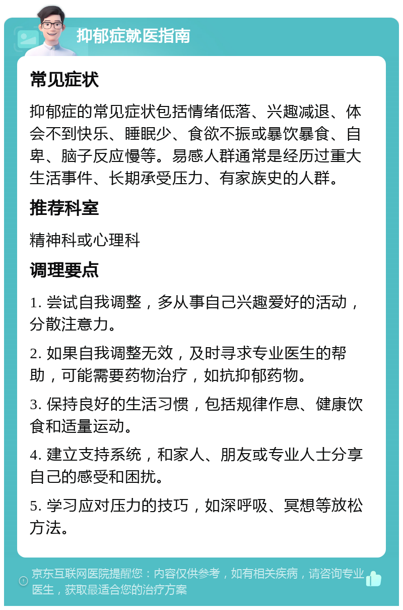 抑郁症就医指南 常见症状 抑郁症的常见症状包括情绪低落、兴趣减退、体会不到快乐、睡眠少、食欲不振或暴饮暴食、自卑、脑子反应慢等。易感人群通常是经历过重大生活事件、长期承受压力、有家族史的人群。 推荐科室 精神科或心理科 调理要点 1. 尝试自我调整，多从事自己兴趣爱好的活动，分散注意力。 2. 如果自我调整无效，及时寻求专业医生的帮助，可能需要药物治疗，如抗抑郁药物。 3. 保持良好的生活习惯，包括规律作息、健康饮食和适量运动。 4. 建立支持系统，和家人、朋友或专业人士分享自己的感受和困扰。 5. 学习应对压力的技巧，如深呼吸、冥想等放松方法。