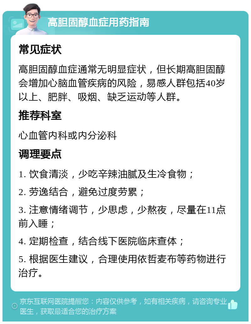 高胆固醇血症用药指南 常见症状 高胆固醇血症通常无明显症状，但长期高胆固醇会增加心脑血管疾病的风险，易感人群包括40岁以上、肥胖、吸烟、缺乏运动等人群。 推荐科室 心血管内科或内分泌科 调理要点 1. 饮食清淡，少吃辛辣油腻及生冷食物； 2. 劳逸结合，避免过度劳累； 3. 注意情绪调节，少思虑，少熬夜，尽量在11点前入睡； 4. 定期检查，结合线下医院临床查体； 5. 根据医生建议，合理使用依哲麦布等药物进行治疗。