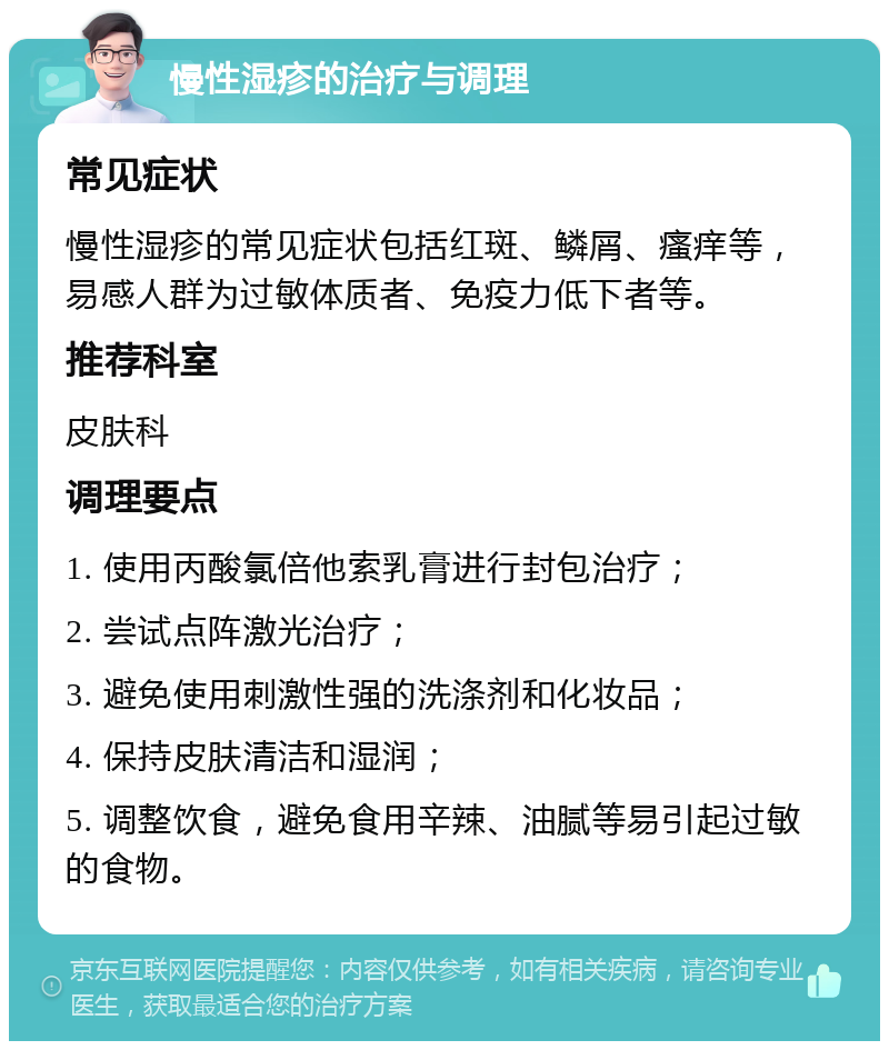 慢性湿疹的治疗与调理 常见症状 慢性湿疹的常见症状包括红斑、鳞屑、瘙痒等，易感人群为过敏体质者、免疫力低下者等。 推荐科室 皮肤科 调理要点 1. 使用丙酸氯倍他索乳膏进行封包治疗； 2. 尝试点阵激光治疗； 3. 避免使用刺激性强的洗涤剂和化妆品； 4. 保持皮肤清洁和湿润； 5. 调整饮食，避免食用辛辣、油腻等易引起过敏的食物。