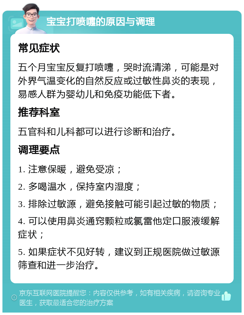 宝宝打喷嚏的原因与调理 常见症状 五个月宝宝反复打喷嚏，哭时流清涕，可能是对外界气温变化的自然反应或过敏性鼻炎的表现，易感人群为婴幼儿和免疫功能低下者。 推荐科室 五官科和儿科都可以进行诊断和治疗。 调理要点 1. 注意保暖，避免受凉； 2. 多喝温水，保持室内湿度； 3. 排除过敏源，避免接触可能引起过敏的物质； 4. 可以使用鼻炎通窍颗粒或氯雷他定口服液缓解症状； 5. 如果症状不见好转，建议到正规医院做过敏源筛查和进一步治疗。