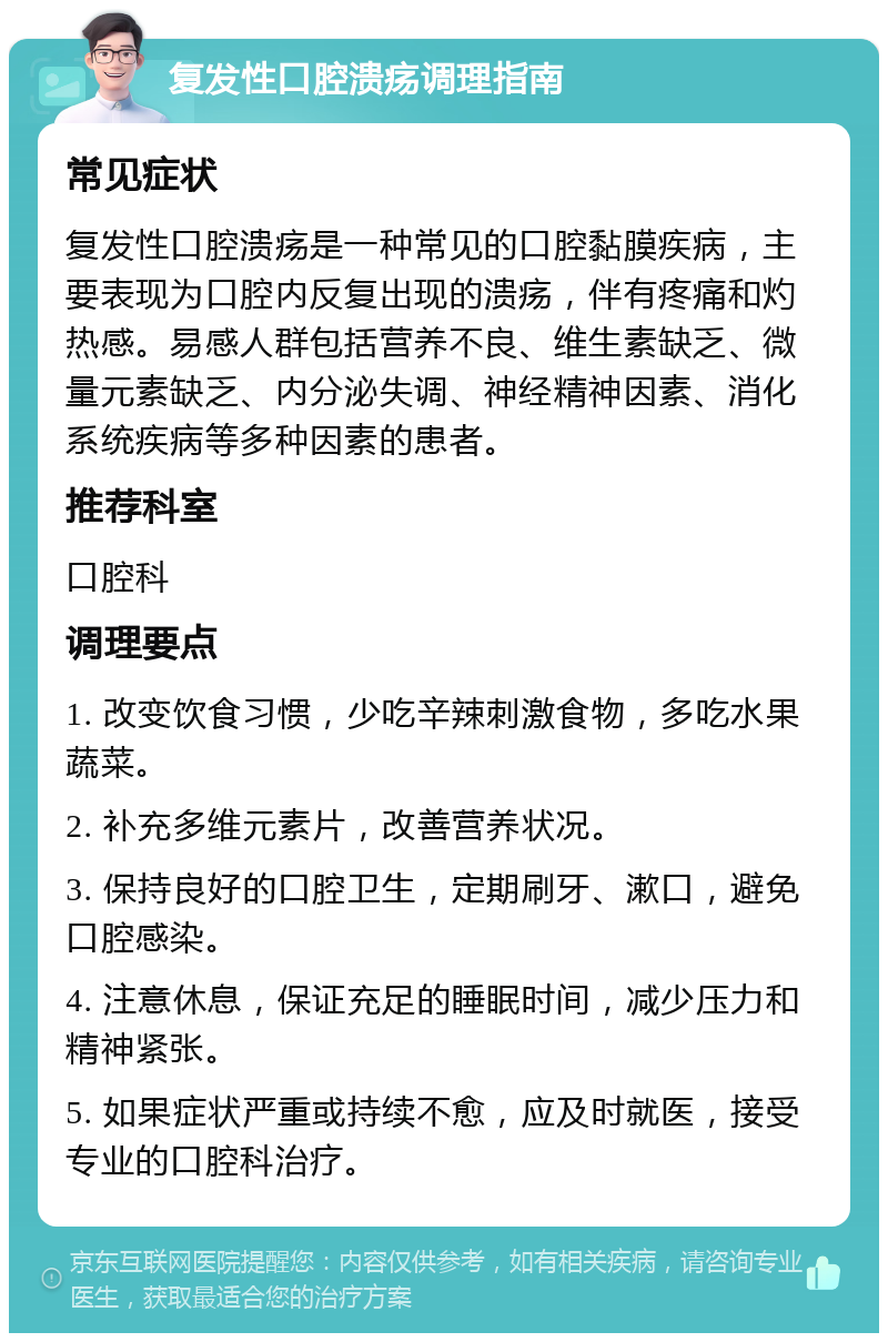 复发性口腔溃疡调理指南 常见症状 复发性口腔溃疡是一种常见的口腔黏膜疾病，主要表现为口腔内反复出现的溃疡，伴有疼痛和灼热感。易感人群包括营养不良、维生素缺乏、微量元素缺乏、内分泌失调、神经精神因素、消化系统疾病等多种因素的患者。 推荐科室 口腔科 调理要点 1. 改变饮食习惯，少吃辛辣刺激食物，多吃水果蔬菜。 2. 补充多维元素片，改善营养状况。 3. 保持良好的口腔卫生，定期刷牙、漱口，避免口腔感染。 4. 注意休息，保证充足的睡眠时间，减少压力和精神紧张。 5. 如果症状严重或持续不愈，应及时就医，接受专业的口腔科治疗。