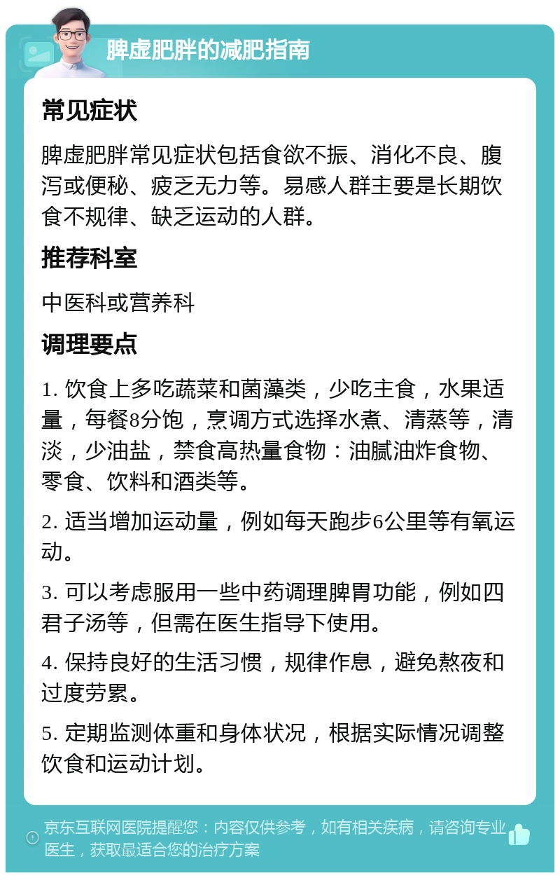 脾虚肥胖的减肥指南 常见症状 脾虚肥胖常见症状包括食欲不振、消化不良、腹泻或便秘、疲乏无力等。易感人群主要是长期饮食不规律、缺乏运动的人群。 推荐科室 中医科或营养科 调理要点 1. 饮食上多吃蔬菜和菌藻类，少吃主食，水果适量，每餐8分饱，烹调方式选择水煮、清蒸等，清淡，少油盐，禁食高热量食物：油腻油炸食物、零食、饮料和酒类等。 2. 适当增加运动量，例如每天跑步6公里等有氧运动。 3. 可以考虑服用一些中药调理脾胃功能，例如四君子汤等，但需在医生指导下使用。 4. 保持良好的生活习惯，规律作息，避免熬夜和过度劳累。 5. 定期监测体重和身体状况，根据实际情况调整饮食和运动计划。