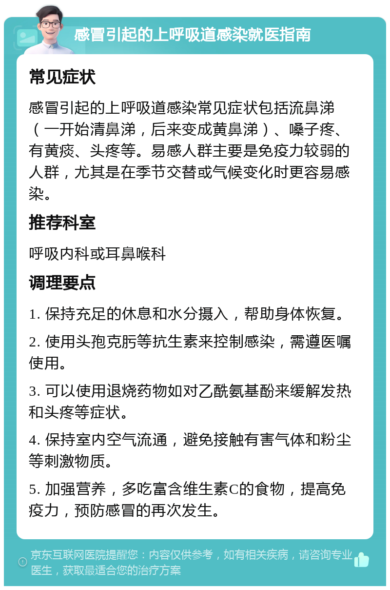 感冒引起的上呼吸道感染就医指南 常见症状 感冒引起的上呼吸道感染常见症状包括流鼻涕（一开始清鼻涕，后来变成黄鼻涕）、嗓子疼、有黄痰、头疼等。易感人群主要是免疫力较弱的人群，尤其是在季节交替或气候变化时更容易感染。 推荐科室 呼吸内科或耳鼻喉科 调理要点 1. 保持充足的休息和水分摄入，帮助身体恢复。 2. 使用头孢克肟等抗生素来控制感染，需遵医嘱使用。 3. 可以使用退烧药物如对乙酰氨基酚来缓解发热和头疼等症状。 4. 保持室内空气流通，避免接触有害气体和粉尘等刺激物质。 5. 加强营养，多吃富含维生素C的食物，提高免疫力，预防感冒的再次发生。