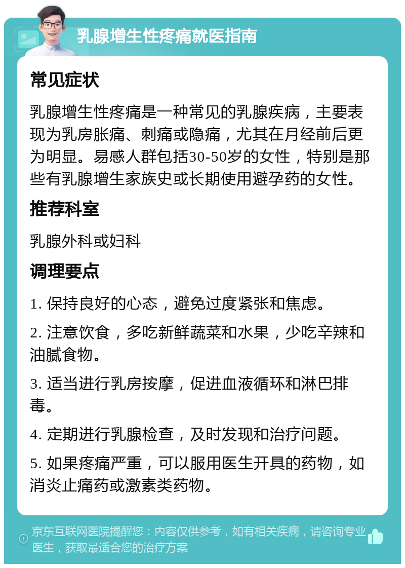 乳腺增生性疼痛就医指南 常见症状 乳腺增生性疼痛是一种常见的乳腺疾病，主要表现为乳房胀痛、刺痛或隐痛，尤其在月经前后更为明显。易感人群包括30-50岁的女性，特别是那些有乳腺增生家族史或长期使用避孕药的女性。 推荐科室 乳腺外科或妇科 调理要点 1. 保持良好的心态，避免过度紧张和焦虑。 2. 注意饮食，多吃新鲜蔬菜和水果，少吃辛辣和油腻食物。 3. 适当进行乳房按摩，促进血液循环和淋巴排毒。 4. 定期进行乳腺检查，及时发现和治疗问题。 5. 如果疼痛严重，可以服用医生开具的药物，如消炎止痛药或激素类药物。