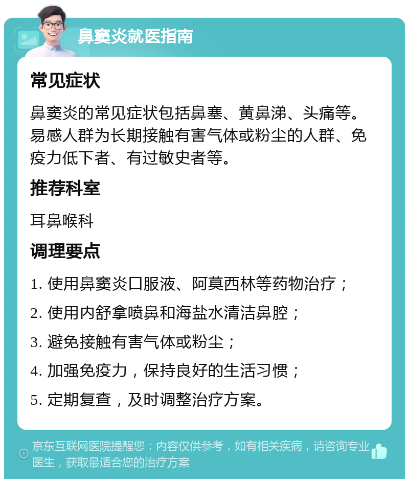 鼻窦炎就医指南 常见症状 鼻窦炎的常见症状包括鼻塞、黄鼻涕、头痛等。易感人群为长期接触有害气体或粉尘的人群、免疫力低下者、有过敏史者等。 推荐科室 耳鼻喉科 调理要点 1. 使用鼻窦炎口服液、阿莫西林等药物治疗； 2. 使用内舒拿喷鼻和海盐水清洁鼻腔； 3. 避免接触有害气体或粉尘； 4. 加强免疫力，保持良好的生活习惯； 5. 定期复查，及时调整治疗方案。