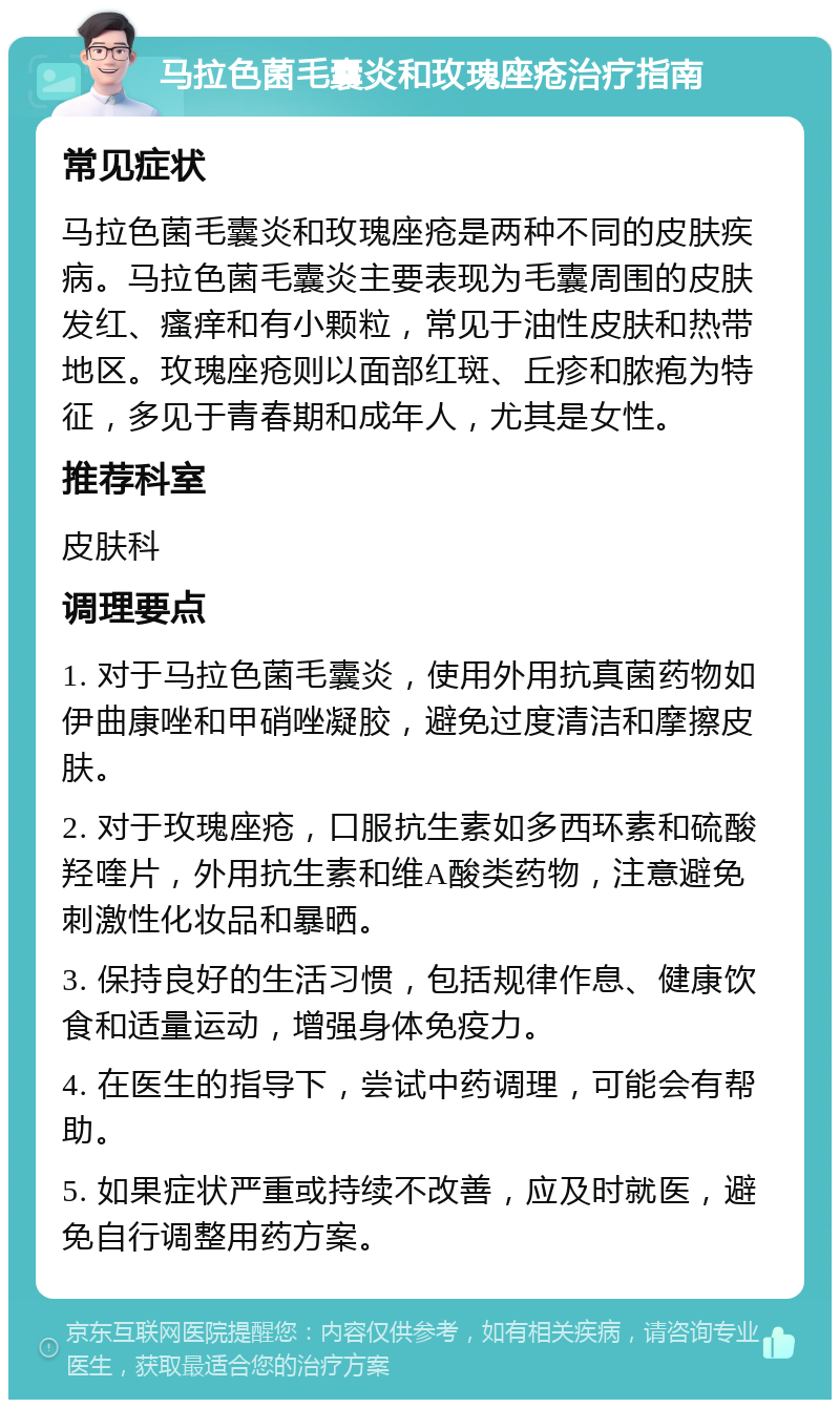 马拉色菌毛囊炎和玫瑰座疮治疗指南 常见症状 马拉色菌毛囊炎和玫瑰座疮是两种不同的皮肤疾病。马拉色菌毛囊炎主要表现为毛囊周围的皮肤发红、瘙痒和有小颗粒，常见于油性皮肤和热带地区。玫瑰座疮则以面部红斑、丘疹和脓疱为特征，多见于青春期和成年人，尤其是女性。 推荐科室 皮肤科 调理要点 1. 对于马拉色菌毛囊炎，使用外用抗真菌药物如伊曲康唑和甲硝唑凝胶，避免过度清洁和摩擦皮肤。 2. 对于玫瑰座疮，口服抗生素如多西环素和硫酸羟喹片，外用抗生素和维A酸类药物，注意避免刺激性化妆品和暴晒。 3. 保持良好的生活习惯，包括规律作息、健康饮食和适量运动，增强身体免疫力。 4. 在医生的指导下，尝试中药调理，可能会有帮助。 5. 如果症状严重或持续不改善，应及时就医，避免自行调整用药方案。