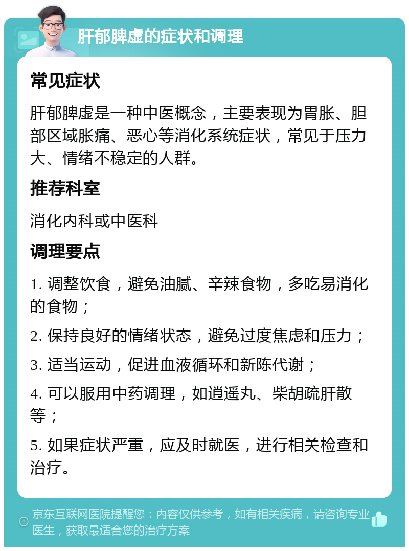 肝郁脾虚的症状和调理 常见症状 肝郁脾虚是一种中医概念，主要表现为胃胀、胆部区域胀痛、恶心等消化系统症状，常见于压力大、情绪不稳定的人群。 推荐科室 消化内科或中医科 调理要点 1. 调整饮食，避免油腻、辛辣食物，多吃易消化的食物； 2. 保持良好的情绪状态，避免过度焦虑和压力； 3. 适当运动，促进血液循环和新陈代谢； 4. 可以服用中药调理，如逍遥丸、柴胡疏肝散等； 5. 如果症状严重，应及时就医，进行相关检查和治疗。