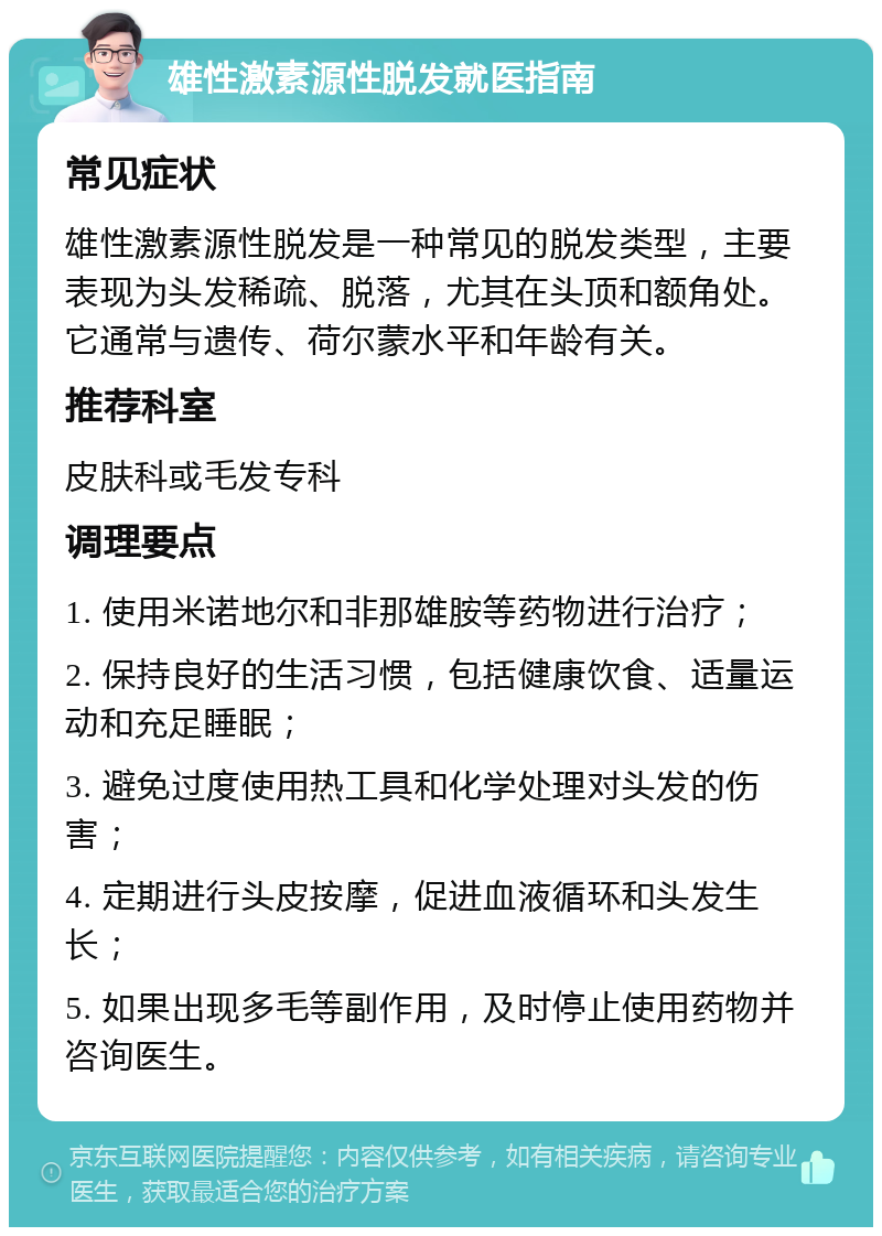 雄性激素源性脱发就医指南 常见症状 雄性激素源性脱发是一种常见的脱发类型，主要表现为头发稀疏、脱落，尤其在头顶和额角处。它通常与遗传、荷尔蒙水平和年龄有关。 推荐科室 皮肤科或毛发专科 调理要点 1. 使用米诺地尔和非那雄胺等药物进行治疗； 2. 保持良好的生活习惯，包括健康饮食、适量运动和充足睡眠； 3. 避免过度使用热工具和化学处理对头发的伤害； 4. 定期进行头皮按摩，促进血液循环和头发生长； 5. 如果出现多毛等副作用，及时停止使用药物并咨询医生。