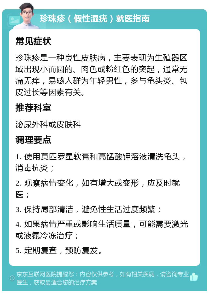 珍珠疹（假性湿疣）就医指南 常见症状 珍珠疹是一种良性皮肤病，主要表现为生殖器区域出现小而圆的、肉色或粉红色的突起，通常无痛无痒，易感人群为年轻男性，多与龟头炎、包皮过长等因素有关。 推荐科室 泌尿外科或皮肤科 调理要点 1. 使用莫匹罗星软膏和高锰酸钾溶液清洗龟头，消毒抗炎； 2. 观察病情变化，如有增大或变形，应及时就医； 3. 保持局部清洁，避免性生活过度频繁； 4. 如果病情严重或影响生活质量，可能需要激光或液氮冷冻治疗； 5. 定期复查，预防复发。