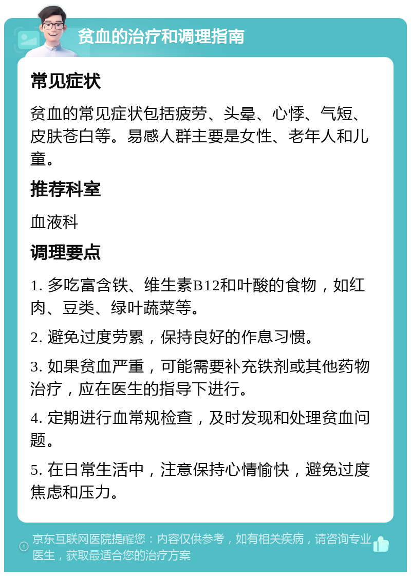 贫血的治疗和调理指南 常见症状 贫血的常见症状包括疲劳、头晕、心悸、气短、皮肤苍白等。易感人群主要是女性、老年人和儿童。 推荐科室 血液科 调理要点 1. 多吃富含铁、维生素B12和叶酸的食物，如红肉、豆类、绿叶蔬菜等。 2. 避免过度劳累，保持良好的作息习惯。 3. 如果贫血严重，可能需要补充铁剂或其他药物治疗，应在医生的指导下进行。 4. 定期进行血常规检查，及时发现和处理贫血问题。 5. 在日常生活中，注意保持心情愉快，避免过度焦虑和压力。