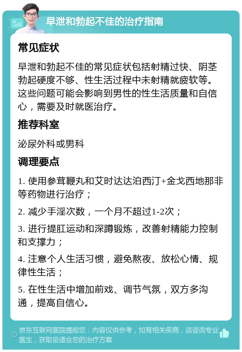 早泄和勃起不佳的治疗指南 常见症状 早泄和勃起不佳的常见症状包括射精过快、阴茎勃起硬度不够、性生活过程中未射精就疲软等。这些问题可能会影响到男性的性生活质量和自信心，需要及时就医治疗。 推荐科室 泌尿外科或男科 调理要点 1. 使用参茸鞭丸和艾时达达泊西汀+金戈西地那非等药物进行治疗； 2. 减少手淫次数，一个月不超过1-2次； 3. 进行提肛运动和深蹲锻炼，改善射精能力控制和支撑力； 4. 注意个人生活习惯，避免熬夜、放松心情、规律性生活； 5. 在性生活中增加前戏、调节气氛，双方多沟通，提高自信心。