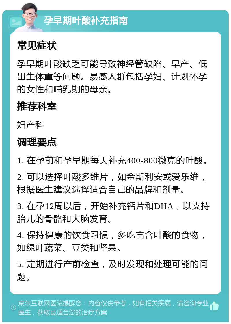 孕早期叶酸补充指南 常见症状 孕早期叶酸缺乏可能导致神经管缺陷、早产、低出生体重等问题。易感人群包括孕妇、计划怀孕的女性和哺乳期的母亲。 推荐科室 妇产科 调理要点 1. 在孕前和孕早期每天补充400-800微克的叶酸。 2. 可以选择叶酸多维片，如金斯利安或爱乐维，根据医生建议选择适合自己的品牌和剂量。 3. 在孕12周以后，开始补充钙片和DHA，以支持胎儿的骨骼和大脑发育。 4. 保持健康的饮食习惯，多吃富含叶酸的食物，如绿叶蔬菜、豆类和坚果。 5. 定期进行产前检查，及时发现和处理可能的问题。