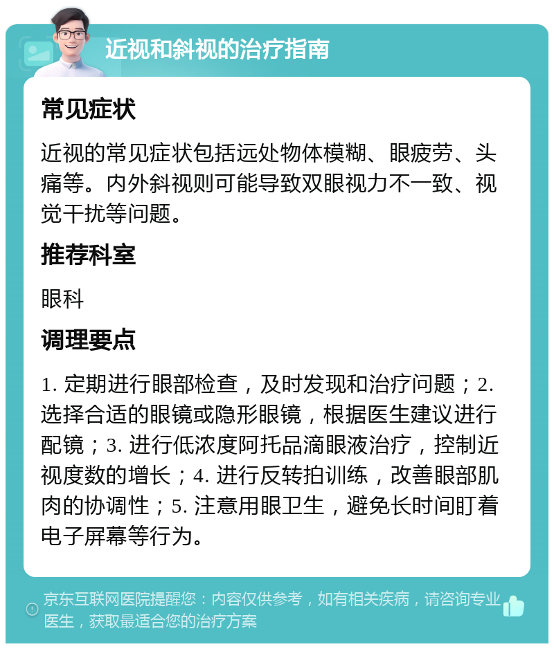 近视和斜视的治疗指南 常见症状 近视的常见症状包括远处物体模糊、眼疲劳、头痛等。内外斜视则可能导致双眼视力不一致、视觉干扰等问题。 推荐科室 眼科 调理要点 1. 定期进行眼部检查，及时发现和治疗问题；2. 选择合适的眼镜或隐形眼镜，根据医生建议进行配镜；3. 进行低浓度阿托品滴眼液治疗，控制近视度数的增长；4. 进行反转拍训练，改善眼部肌肉的协调性；5. 注意用眼卫生，避免长时间盯着电子屏幕等行为。