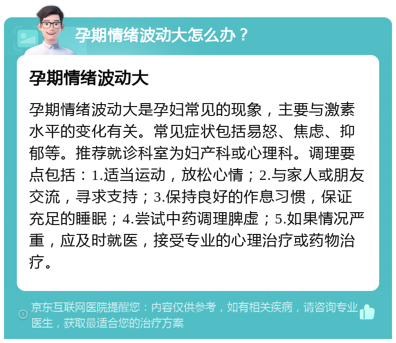 孕期情绪波动大怎么办？ 孕期情绪波动大 孕期情绪波动大是孕妇常见的现象，主要与激素水平的变化有关。常见症状包括易怒、焦虑、抑郁等。推荐就诊科室为妇产科或心理科。调理要点包括：1.适当运动，放松心情；2.与家人或朋友交流，寻求支持；3.保持良好的作息习惯，保证充足的睡眠；4.尝试中药调理脾虚；5.如果情况严重，应及时就医，接受专业的心理治疗或药物治疗。