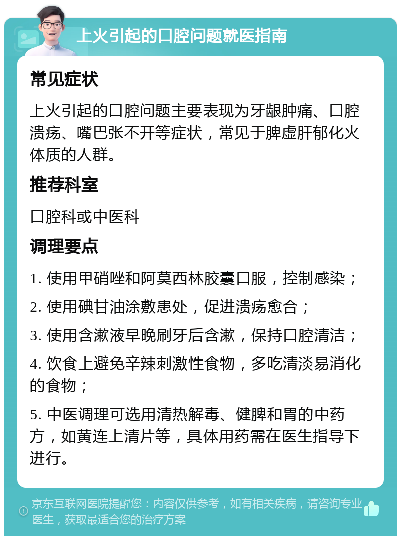 上火引起的口腔问题就医指南 常见症状 上火引起的口腔问题主要表现为牙龈肿痛、口腔溃疡、嘴巴张不开等症状，常见于脾虚肝郁化火体质的人群。 推荐科室 口腔科或中医科 调理要点 1. 使用甲硝唑和阿莫西林胶囊口服，控制感染； 2. 使用碘甘油涂敷患处，促进溃疡愈合； 3. 使用含漱液早晚刷牙后含漱，保持口腔清洁； 4. 饮食上避免辛辣刺激性食物，多吃清淡易消化的食物； 5. 中医调理可选用清热解毒、健脾和胃的中药方，如黄连上清片等，具体用药需在医生指导下进行。