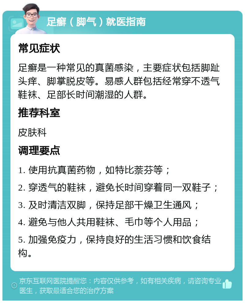 足癣（脚气）就医指南 常见症状 足癣是一种常见的真菌感染，主要症状包括脚趾头痒、脚掌脱皮等。易感人群包括经常穿不透气鞋袜、足部长时间潮湿的人群。 推荐科室 皮肤科 调理要点 1. 使用抗真菌药物，如特比萘芬等； 2. 穿透气的鞋袜，避免长时间穿着同一双鞋子； 3. 及时清洁双脚，保持足部干燥卫生通风； 4. 避免与他人共用鞋袜、毛巾等个人用品； 5. 加强免疫力，保持良好的生活习惯和饮食结构。