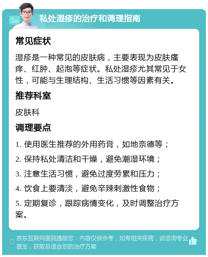 私处湿疹的治疗和调理指南 常见症状 湿疹是一种常见的皮肤病，主要表现为皮肤瘙痒、红肿、起泡等症状。私处湿疹尤其常见于女性，可能与生理结构、生活习惯等因素有关。 推荐科室 皮肤科 调理要点 1. 使用医生推荐的外用药膏，如地奈德等； 2. 保持私处清洁和干燥，避免潮湿环境； 3. 注意生活习惯，避免过度劳累和压力； 4. 饮食上要清淡，避免辛辣刺激性食物； 5. 定期复诊，跟踪病情变化，及时调整治疗方案。