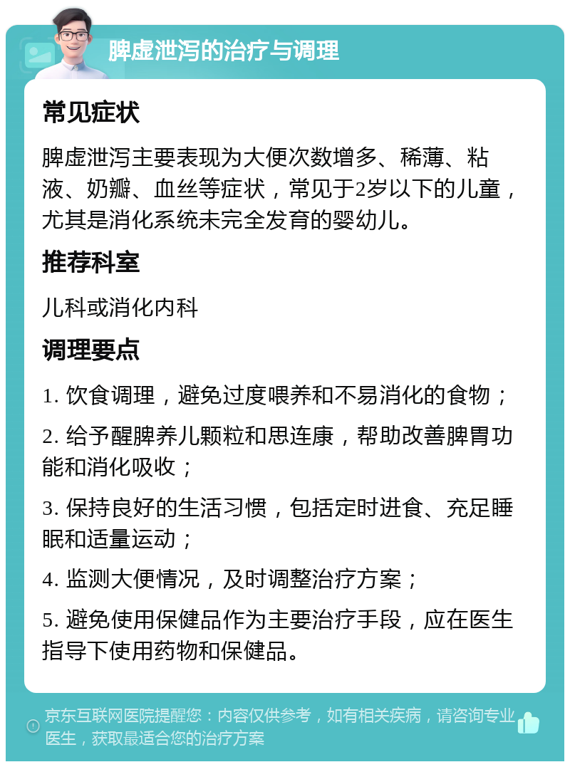 脾虚泄泻的治疗与调理 常见症状 脾虚泄泻主要表现为大便次数增多、稀薄、粘液、奶瓣、血丝等症状，常见于2岁以下的儿童，尤其是消化系统未完全发育的婴幼儿。 推荐科室 儿科或消化内科 调理要点 1. 饮食调理，避免过度喂养和不易消化的食物； 2. 给予醒脾养儿颗粒和思连康，帮助改善脾胃功能和消化吸收； 3. 保持良好的生活习惯，包括定时进食、充足睡眠和适量运动； 4. 监测大便情况，及时调整治疗方案； 5. 避免使用保健品作为主要治疗手段，应在医生指导下使用药物和保健品。