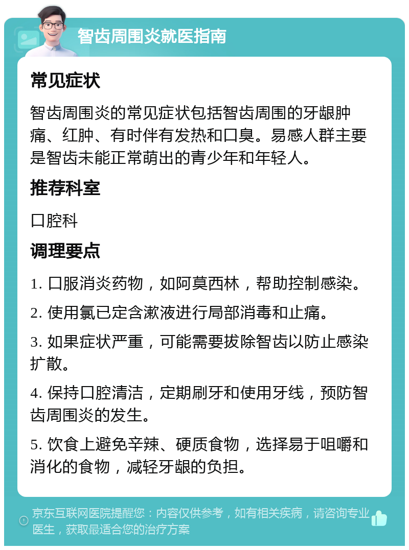 智齿周围炎就医指南 常见症状 智齿周围炎的常见症状包括智齿周围的牙龈肿痛、红肿、有时伴有发热和口臭。易感人群主要是智齿未能正常萌出的青少年和年轻人。 推荐科室 口腔科 调理要点 1. 口服消炎药物，如阿莫西林，帮助控制感染。 2. 使用氯已定含漱液进行局部消毒和止痛。 3. 如果症状严重，可能需要拔除智齿以防止感染扩散。 4. 保持口腔清洁，定期刷牙和使用牙线，预防智齿周围炎的发生。 5. 饮食上避免辛辣、硬质食物，选择易于咀嚼和消化的食物，减轻牙龈的负担。